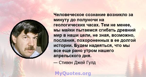 Человеческое сознание возникло за минуту до полуночи на геологических часах. Тем не менее, мы майки пытаемся сгибать древний мир в наши цели, не зная, возможно, послания, похороненных в ее долгой истории. Будем