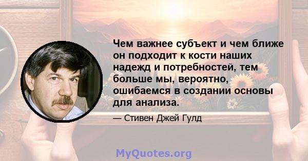 Чем важнее субъект и чем ближе он подходит к кости наших надежд и потребностей, тем больше мы, вероятно, ошибаемся в создании основы для анализа.