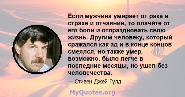 Если мужчина умирает от рака в страхе и отчаянии, то плачйте от его боли и отпраздновать свою жизнь. Другим человеку, который сражался как ад и в конце концов смеялся, но также умер, возможно, было легче в последние