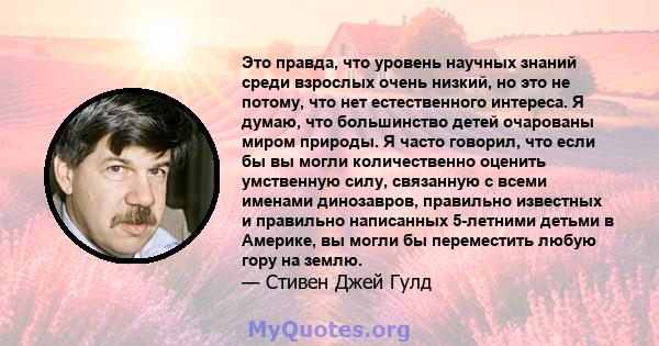 Это правда, что уровень научных знаний среди взрослых очень низкий, но это не потому, что нет естественного интереса. Я думаю, что большинство детей очарованы миром природы. Я часто говорил, что если бы вы могли