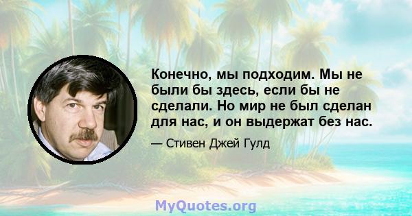 Конечно, мы подходим. Мы не были бы здесь, если бы не сделали. Но мир не был сделан для нас, и он выдержат без нас.