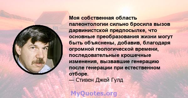 Моя собственная область палеонтологии сильно бросила вызов дарвинистской предпосылке, что основные преобразования жизни могут быть объяснены, добавив, благодаря огромной геологической времени, последовательные крошечные 