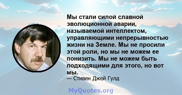 Мы стали силой славной эволюционной аварии, называемой интеллектом, управляющими непрерывностью жизни на Земле. Мы не просили этой роли, но мы не можем ее понизить. Мы не можем быть подходящими для этого, но вот мы.