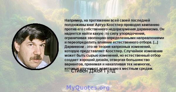 Например, на протяжении всей своей последней полдюжины книг Артур Коэстлер проводил кампанию против его собственного недоразумения дарвинизма. Он надеется найти какую -то силу упорядочения, ограничивая эволюцию