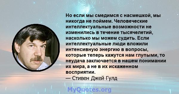 Но если мы смедимся с насмешкой, мы никогда не поймем. Человеческие интеллектуальные возможности не изменились в течение тысячелетий, насколько мы можем судить. Если интеллектуальные люди вложили интенсивную энергию в