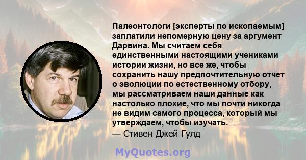 Палеонтологи [эксперты по ископаемым] заплатили непомерную цену за аргумент Дарвина. Мы считаем себя единственными настоящими учениками истории жизни, но все же, чтобы сохранить нашу предпочтительную отчет о эволюции по 