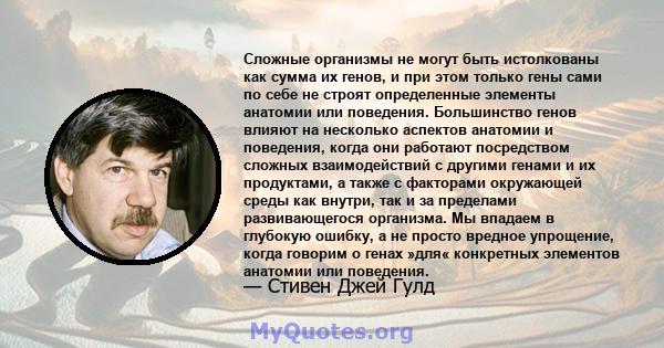 Сложные организмы не могут быть истолкованы как сумма их генов, и при этом только гены сами по себе не строят определенные элементы анатомии или поведения. Большинство генов влияют на несколько аспектов анатомии и