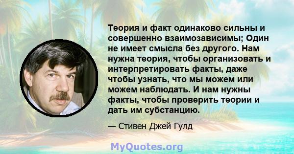 Теория и факт одинаково сильны и совершенно взаимозависимы; Один не имеет смысла без другого. Нам нужна теория, чтобы организовать и интерпретировать факты, даже чтобы узнать, что мы можем или можем наблюдать. И нам