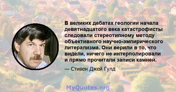 В великих дебатах геологии начала девятнадцатого века катастрофисты следовали стереотипному методу объективного научно-эмпирического литерализма. Они верили в то, что видели, ничего не интерполировали и прямо прочитали