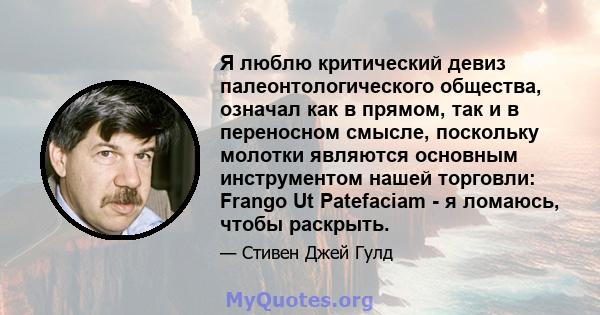 Я люблю критический девиз палеонтологического общества, означал как в прямом, так и в переносном смысле, поскольку молотки являются основным инструментом нашей торговли: Frango Ut Patefaciam - я ломаюсь, чтобы раскрыть.