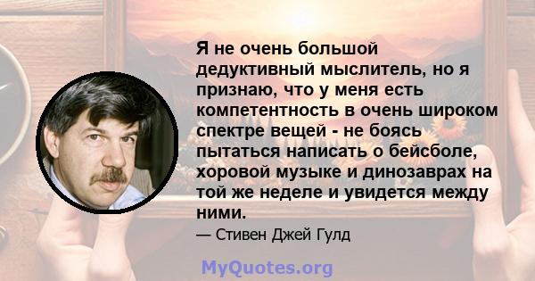 Я не очень большой дедуктивный мыслитель, но я признаю, что у меня есть компетентность в очень широком спектре вещей - не боясь пытаться написать о бейсболе, хоровой музыке и динозаврах на той же неделе и увидется между 