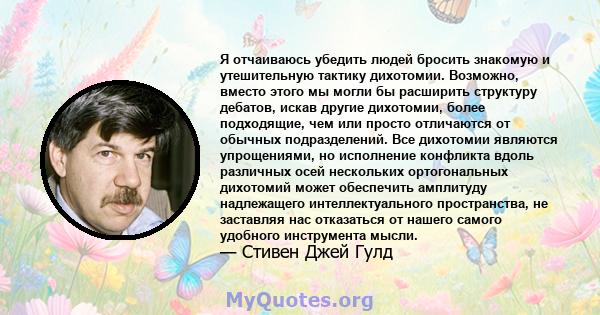 Я отчаиваюсь убедить людей бросить знакомую и утешительную тактику дихотомии. Возможно, вместо этого мы могли бы расширить структуру дебатов, искав другие дихотомии, более подходящие, чем или просто отличаются от