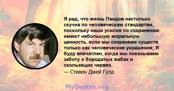 Я рад, что жизнь Пандов настолько скучна по человеческим стандартам, поскольку наши усилия по сохранению имеют небольшую моральную ценность, если мы сохраняем существ только как человеческие украшения; Я буду впечатлен, 