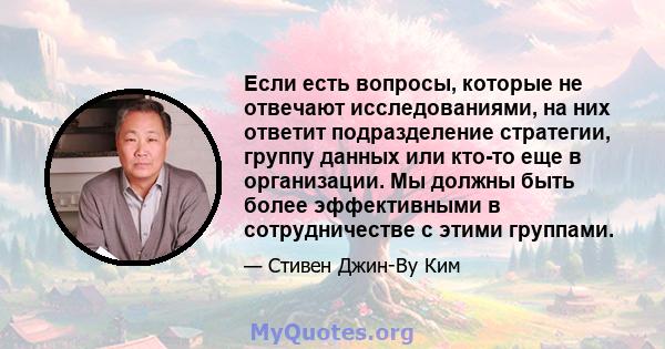 Если есть вопросы, которые не отвечают исследованиями, на них ответит подразделение стратегии, группу данных или кто-то еще в организации. Мы должны быть более эффективными в сотрудничестве с этими группами.