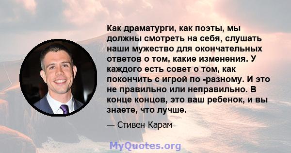 Как драматурги, как поэты, мы должны смотреть на себя, слушать наши мужество для окончательных ответов о том, какие изменения. У каждого есть совет о том, как покончить с игрой по -разному. И это не правильно или