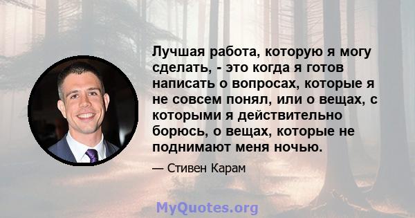 Лучшая работа, которую я могу сделать, - это когда я готов написать о вопросах, которые я не совсем понял, или о вещах, с которыми я действительно борюсь, о вещах, которые не поднимают меня ночью.