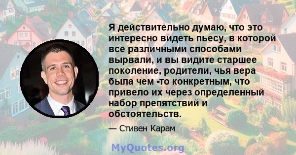 Я действительно думаю, что это интересно видеть пьесу, в которой все различными способами вырвали, и вы видите старшее поколение, родители, чья вера была чем -то конкретным, что привело их через определенный набор