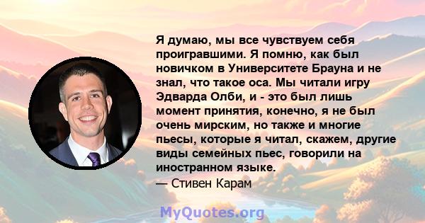 Я думаю, мы все чувствуем себя проигравшими. Я помню, как был новичком в Университете Брауна и не знал, что такое оса. Мы читали игру Эдварда Олби, и - это был лишь момент принятия, конечно, я не был очень мирским, но