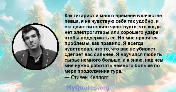 Как гитарист и много времени в качестве певца, я не чувствую себя так удобно, и вы действительно чувствуете, что когда нет электрогитары или хорошего удара, чтобы поддержать ее. Но мне нравятся проблемы, как правило. Я