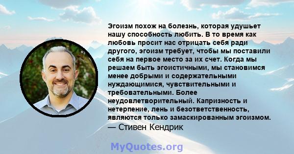 Эгоизм похож на болезнь, которая удушьет нашу способность любить. В то время как любовь просит нас отрицать себя ради другого, эгоизм требует, чтобы мы поставили себя на первое место за их счет. Когда мы решаем быть