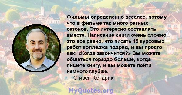 Фильмы определенно веселее, потому что в фильме так много разных сезонов. Это интересно составлять вместе. Написание книги очень сложно, это все равно, что писать 15 курсовых работ колледжа подряд, и вы просто как: