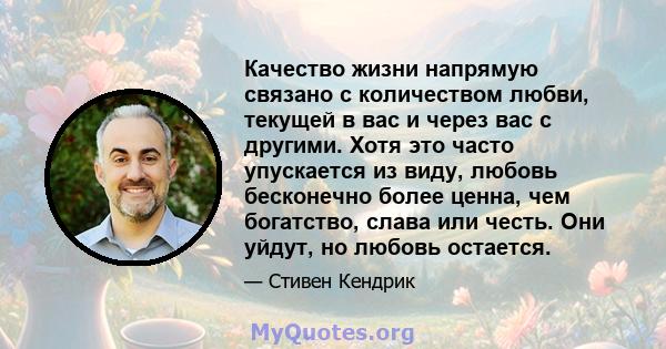 Качество жизни напрямую связано с количеством любви, текущей в вас и через вас с другими. Хотя это часто упускается из виду, любовь бесконечно более ценна, чем богатство, слава или честь. Они уйдут, но любовь остается.