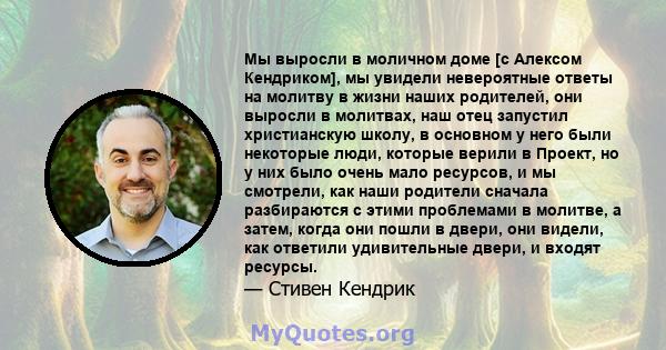 Мы выросли в моличном доме [с Алексом Кендриком], мы увидели невероятные ответы на молитву в жизни наших родителей, они выросли в молитвах, наш отец запустил христианскую школу, в основном у него были некоторые люди,