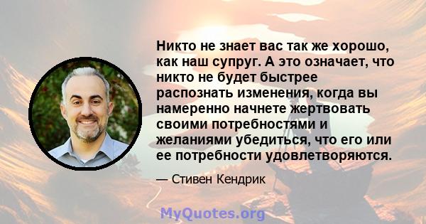 Никто не знает вас так же хорошо, как наш супруг. А это означает, что никто не будет быстрее распознать изменения, когда вы намеренно начнете жертвовать своими потребностями и желаниями убедиться, что его или ее