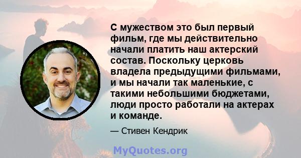 С мужеством это был первый фильм, где мы действительно начали платить наш актерский состав. Поскольку церковь владела предыдущими фильмами, и мы начали так маленькие, с такими небольшими бюджетами, люди просто работали