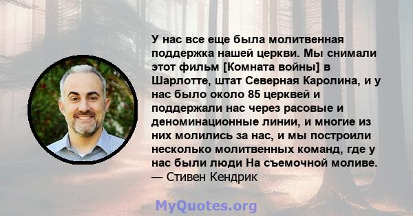 У нас все еще была молитвенная поддержка нашей церкви. Мы снимали этот фильм [Комната войны] в Шарлотте, штат Северная Каролина, и у нас было около 85 церквей и поддержали нас через расовые и деноминационные линии, и