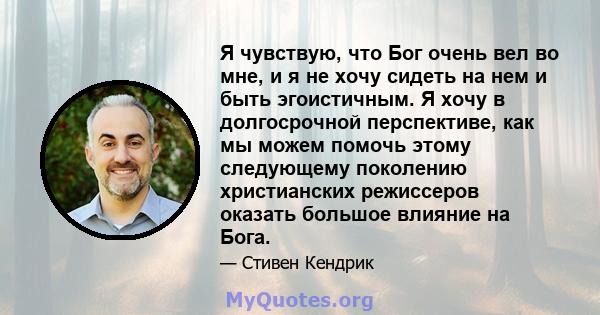 Я чувствую, что Бог очень вел во мне, и я не хочу сидеть на нем и быть эгоистичным. Я хочу в долгосрочной перспективе, как мы можем помочь этому следующему поколению христианских режиссеров оказать большое влияние на