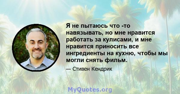 Я не пытаюсь что -то навязывать, но мне нравится работать за кулисами, и мне нравится приносить все ингредиенты на кухню, чтобы мы могли снять фильм.