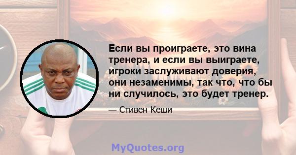 Если вы проиграете, это вина тренера, и если вы выиграете, игроки заслуживают доверия, они незаменимы, так что, что бы ни случилось, это будет тренер.