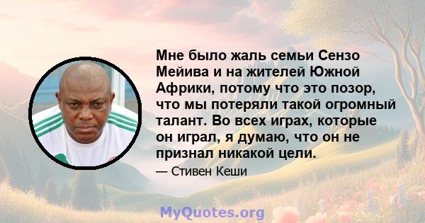 Мне было жаль семьи Сензо Мейива и на жителей Южной Африки, потому что это позор, что мы потеряли такой огромный талант. Во всех играх, которые он играл, я думаю, что он не признал никакой цели.