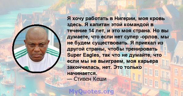 Я хочу работать в Нигерии, моя кровь здесь. Я капитан этой командой в течение 14 лет, и это моя страна. Но вы думаете, что если нет супер -орлов, мы не будем существовать. Я приехал из другой страны, чтобы тренировать