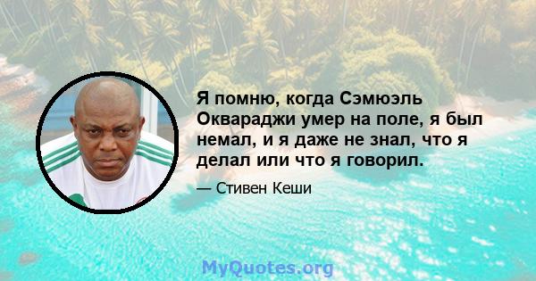 Я помню, когда Сэмюэль Оквараджи умер на поле, я был немал, и я даже не знал, что я делал или что я говорил.