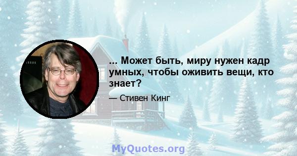 ... Может быть, миру нужен кадр умных, чтобы оживить вещи, кто знает?