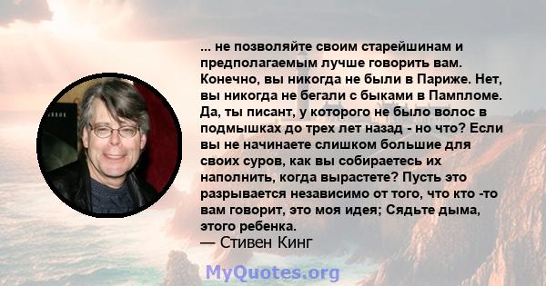 ... не позволяйте своим старейшинам и предполагаемым лучше говорить вам. Конечно, вы никогда не были в Париже. Нет, вы никогда не бегали с быками в Пампломе. Да, ты писант, у которого не было волос в подмышках до трех