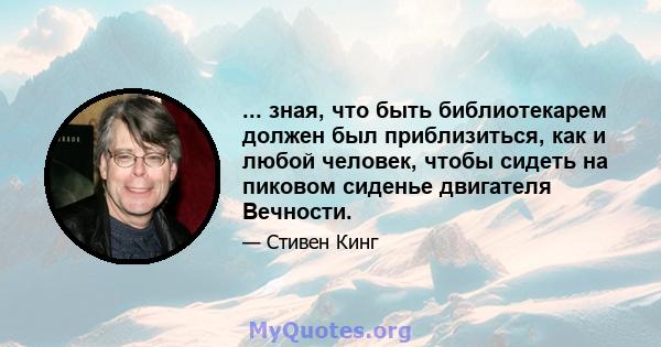 ... зная, что быть библиотекарем должен был приблизиться, как и любой человек, чтобы сидеть на пиковом сиденье двигателя Вечности.