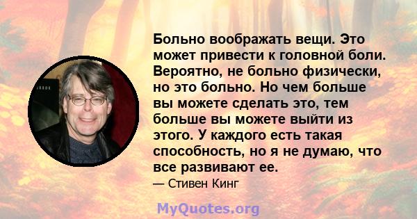 Больно воображать вещи. Это может привести к головной боли. Вероятно, не больно физически, но это больно. Но чем больше вы можете сделать это, тем больше вы можете выйти из этого. У каждого есть такая способность, но я