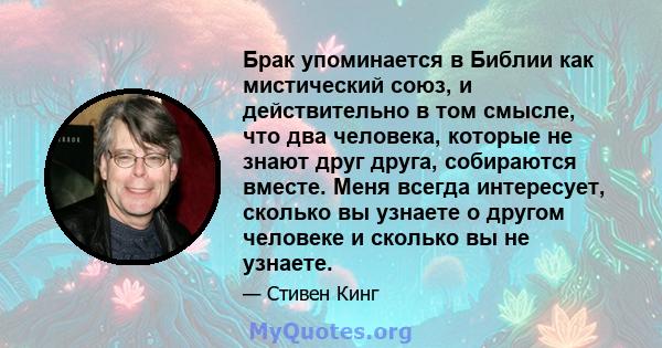 Брак упоминается в Библии как мистический союз, и действительно в том смысле, что два человека, которые не знают друг друга, собираются вместе. Меня всегда интересует, сколько вы узнаете о другом человеке и сколько вы