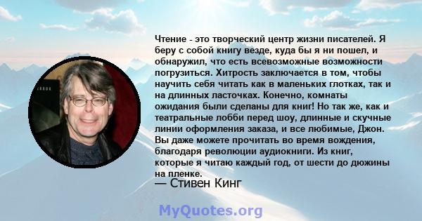 Чтение - это творческий центр жизни писателей. Я беру с собой книгу везде, куда бы я ни пошел, и обнаружил, что есть всевозможные возможности погрузиться. Хитрость заключается в том, чтобы научить себя читать как в