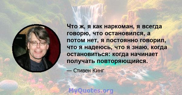 Что ж, я как наркоман, я всегда говорю, что остановился, а потом нет, я постоянно говорил, что я надеюсь, что я знаю, когда остановиться: когда начинает получать повторяющийся.