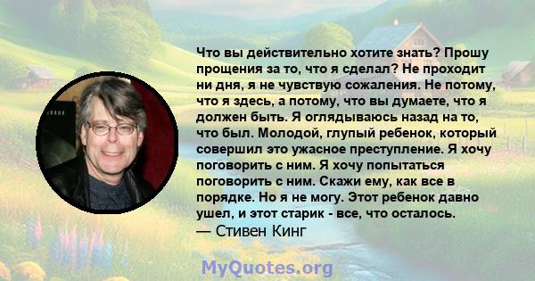 Что вы действительно хотите знать? Прошу прощения за то, что я сделал? Не проходит ни дня, я не чувствую сожаления. Не потому, что я здесь, а потому, что вы думаете, что я должен быть. Я оглядываюсь назад на то, что