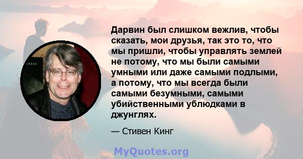 Дарвин был слишком вежлив, чтобы сказать, мои друзья, так это то, что мы пришли, чтобы управлять землей не потому, что мы были самыми умными или даже самыми подлыми, а потому, что мы всегда были самыми безумными, самыми 