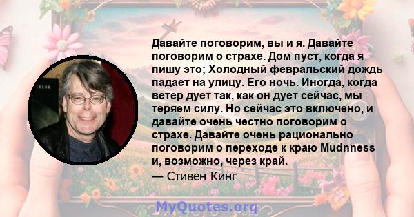 Давайте поговорим, вы и я. Давайте поговорим о страхе. Дом пуст, когда я пишу это; Холодный февральский дождь падает на улицу. Его ночь. Иногда, когда ветер дует так, как он дует сейчас, мы теряем силу. Но сейчас это