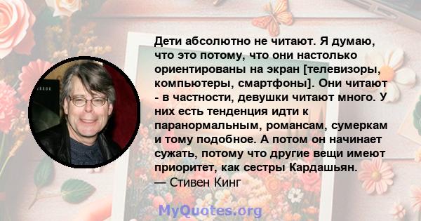 Дети абсолютно не читают. Я думаю, что это потому, что они настолько ориентированы на экран [телевизоры, компьютеры, смартфоны]. Они читают - в частности, девушки читают много. У них есть тенденция идти к