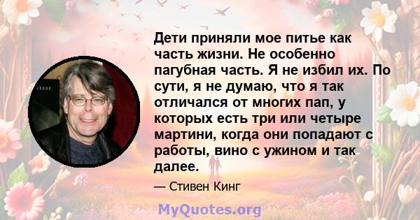 Дети приняли мое питье как часть жизни. Не особенно пагубная часть. Я не избил их. По сути, я не думаю, что я так отличался от многих пап, у которых есть три или четыре мартини, когда они попадают с работы, вино с