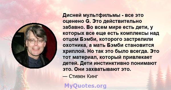 Дисней мультфильмы - все это оценено G. Это действительно забавно. Во всем мире есть дети, у которых все еще есть комплексы над отцом Бэмби, которого застрелили охотника, а мать Бэмби становится хриплой. Но так это было 