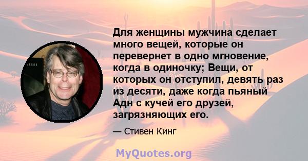 Для женщины мужчина сделает много вещей, которые он перевернет в одно мгновение, когда в одиночку; Вещи, от которых он отступил, девять раз из десяти, даже когда пьяный Адн с кучей его друзей, загрязняющих его.